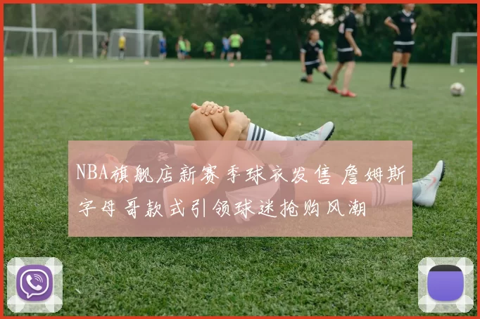 NBA旗舰店新赛季球衣发售 詹姆斯字母哥款式引领球迷抢购风潮