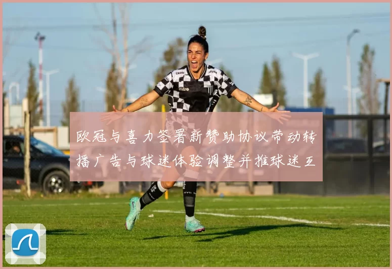 欧冠与喜力签署新赞助协议带动转播广告与球迷体验调整并推球迷互动