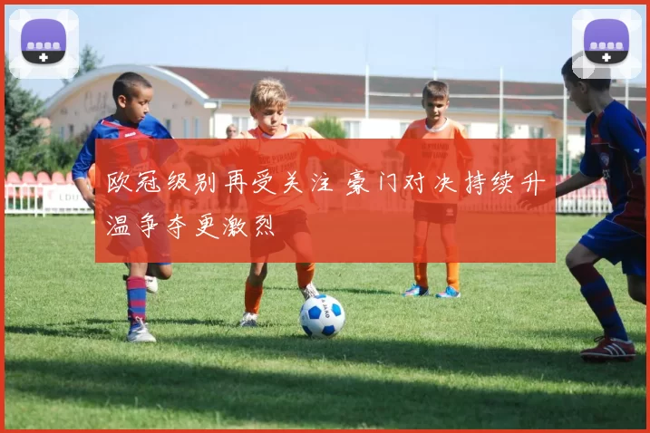 欧冠级别再受关注 豪门对决持续升温争夺更激烈