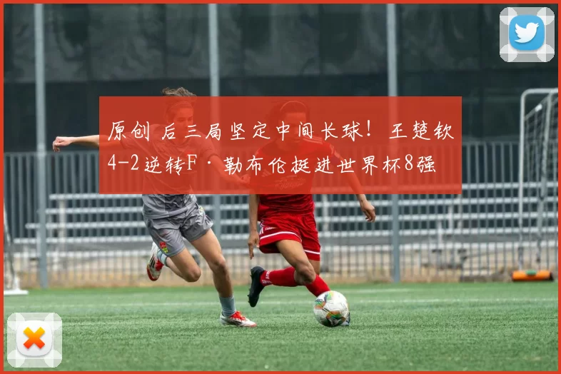原创 后三局坚定中间长球！王楚钦4-2逆转F·勒布伦挺进世界杯8强