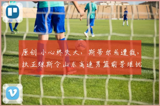 原创 小心终失大，斯蒂尔或遭裁，扶正琼斯令山东高速男篮前景堪忧