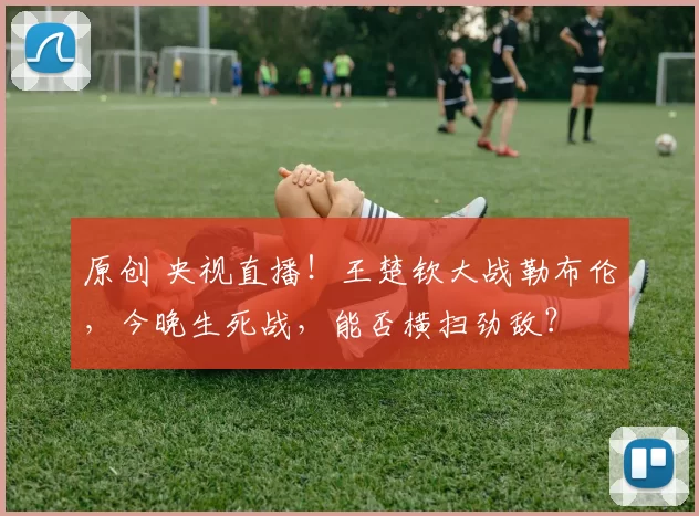 原创 央视直播！王楚钦大战勒布伦，今晚生死战，能否横扫劲敌？