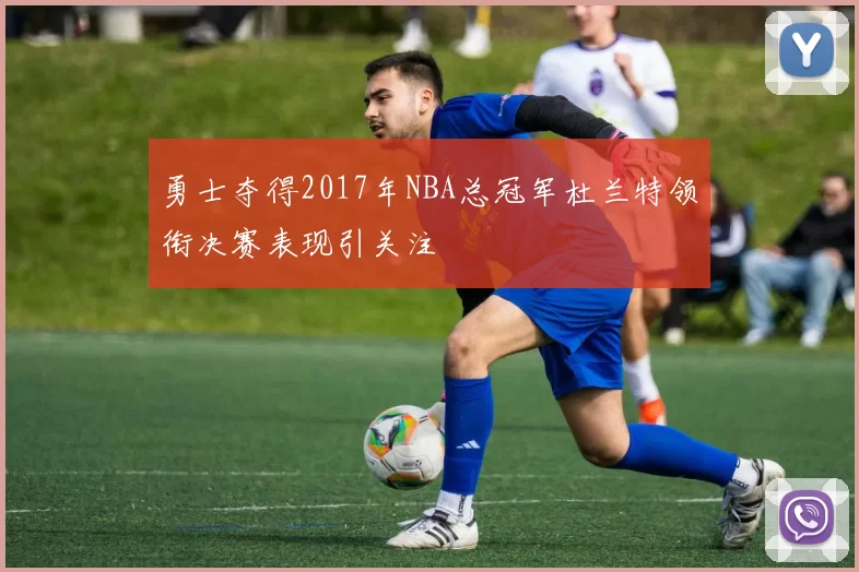 勇士夺得2017年NBA总冠军杜兰特领衔决赛表现引关注