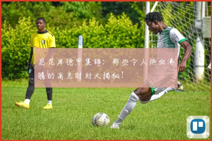 恩昆库德甲集锦：那些令人热血沸腾的高光时刻大揭秘！