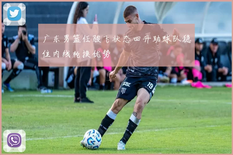 广东男篮任骏飞状态回升助球队稳住内线轮换优势