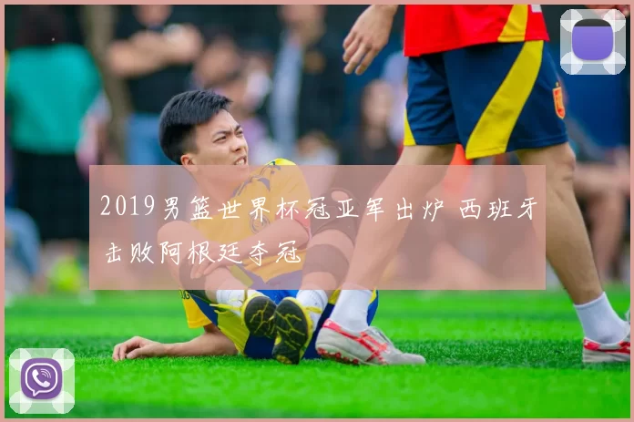 2019男篮世界杯冠亚军出炉 西班牙击败阿根廷夺冠