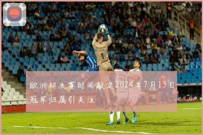 欧洲杯决赛时间敲定2024年7月15日冠军归属引关注
