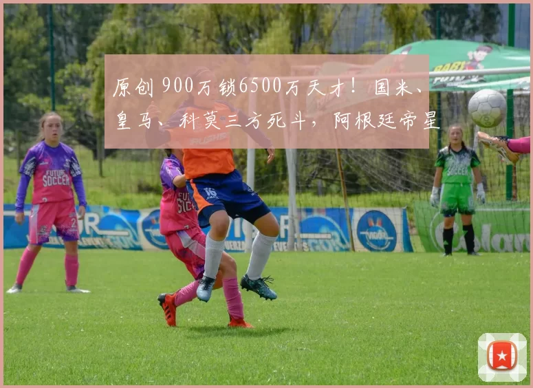原创 900万锁6500万天才！国米、皇马、科莫三方死斗，阿根廷帝星命运悬案