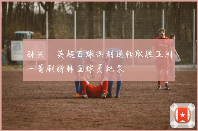 孙兴慜英超百球热刺逆转取胜亚洲一哥刷新韩国球员纪录