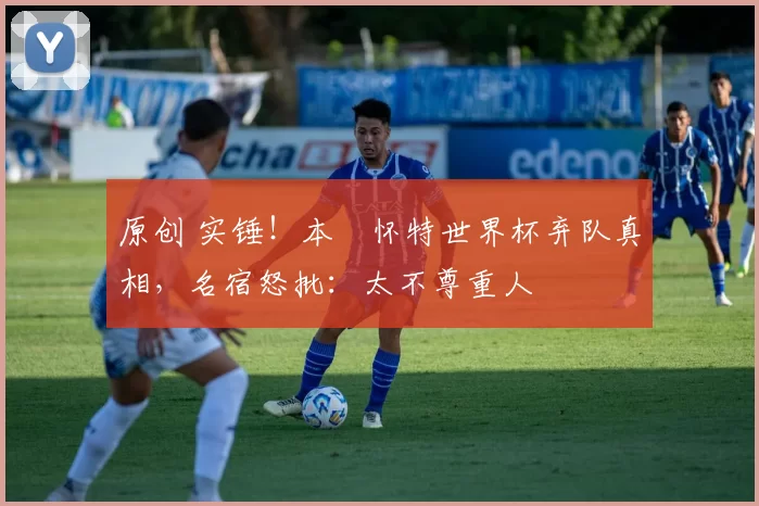 原创 实锤！本・怀特世界杯弃队真相，名宿怒批：太不尊重人