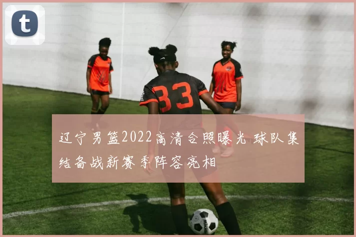 辽宁男篮2022高清合照曝光 球队集结备战新赛季阵容亮相