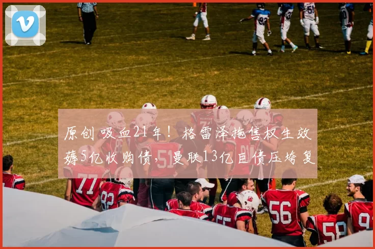 原创 吸血21年！格雷泽拖售权生效薅5亿收购债，曼联13亿巨债压垮复兴路