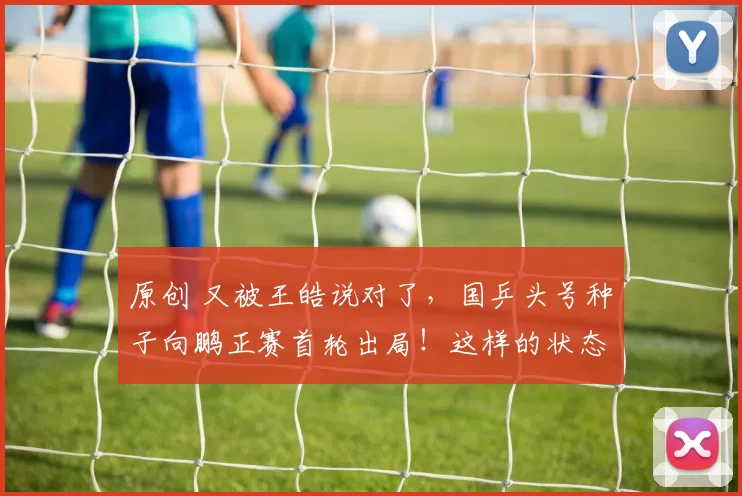 原创 又被王皓说对了，国乒头号种子向鹏正赛首轮出局！这样的状态打世乒赛挑战有点大！