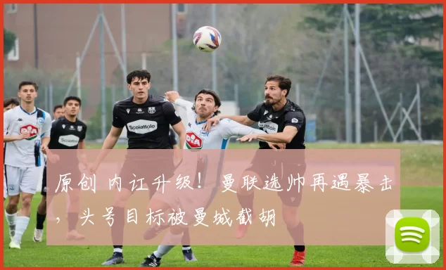 原创 内讧升级！曼联选帅再遇暴击，头号目标被曼城截胡