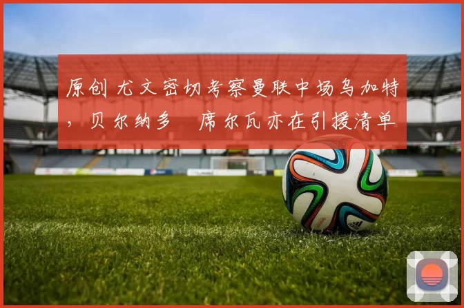 原创 尤文密切考察曼联中场乌加特，贝尔纳多・席尔瓦亦在引援清单