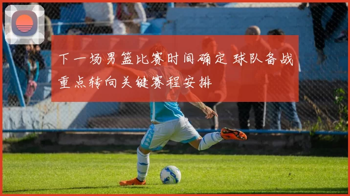 下一场男篮比赛时间确定 球队备战重点转向关键赛程安排