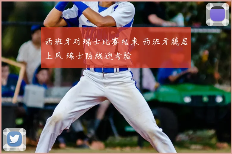 西班牙对瑞士比赛结束 西班牙稳居上风 瑞士防线迎考验