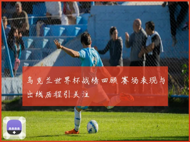 乌克兰世界杯战绩回顾 赛场表现与出线历程引关注