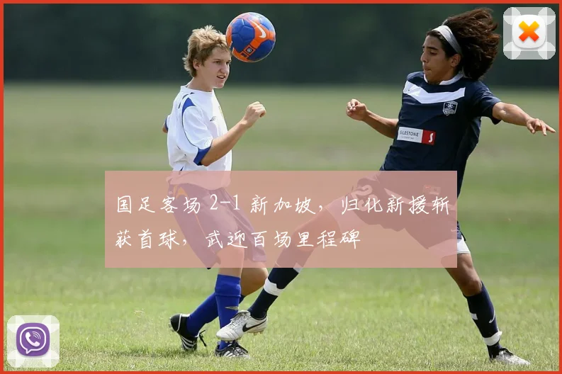 国足客场 2-1 新加坡,归化新援斩获首球,武迎百场里程碑