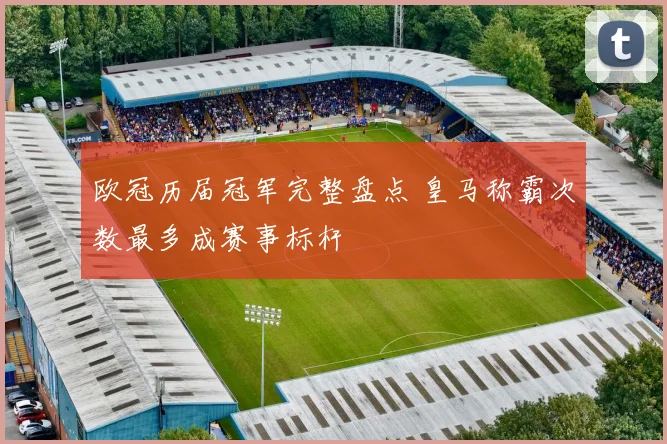 欧冠历届冠军完整盘点 皇马称霸次数最多成赛事标杆