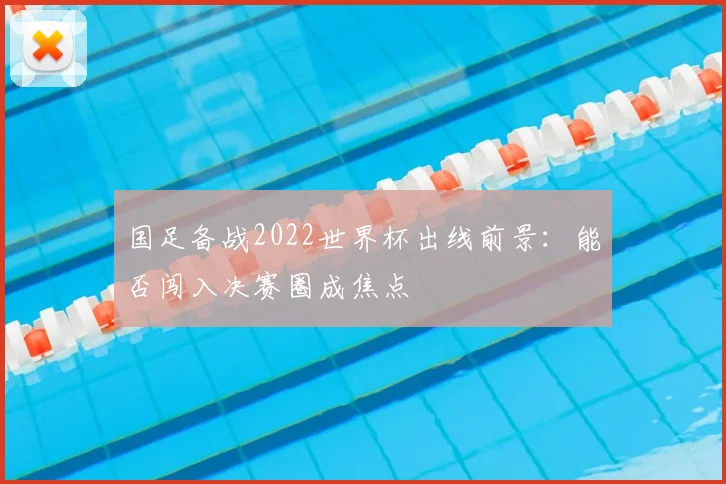 国足备战2022世界杯出线前景:能否闯入决赛圈成焦点